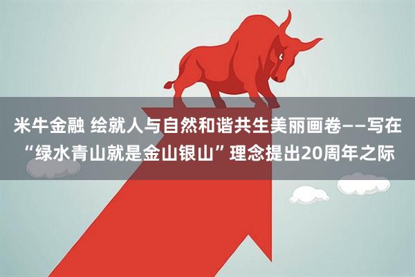 米牛金融 绘就人与自然和谐共生美丽画卷——写在“绿水青山就是金山银山”理念提出20周年之际