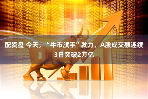配资盘 今天，“牛市旗手”发力，A股成交额连续3日突破2万亿