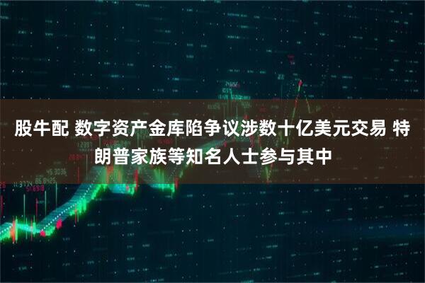 股牛配 数字资产金库陷争议涉数十亿美元交易 特朗普家族等知名人士参与其中