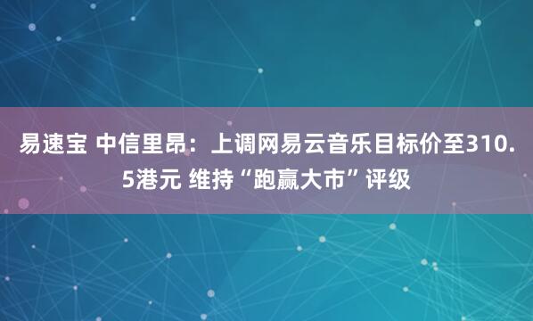易速宝 中信里昂：上调网易云音乐目标价至310.5港元 维持“跑赢大市”评级