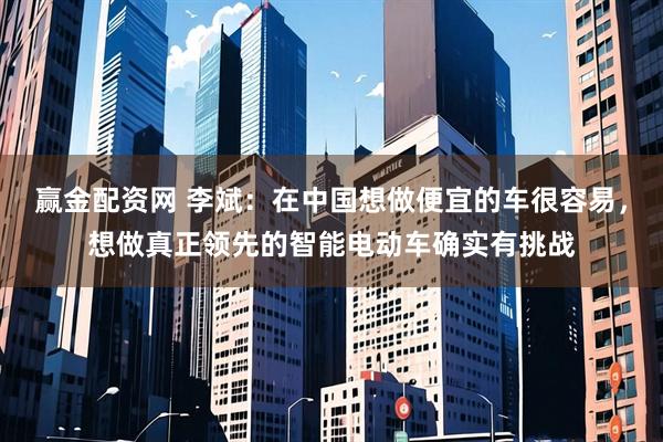 赢金配资网 李斌：在中国想做便宜的车很容易，想做真正领先的智能电动车确实有挑战