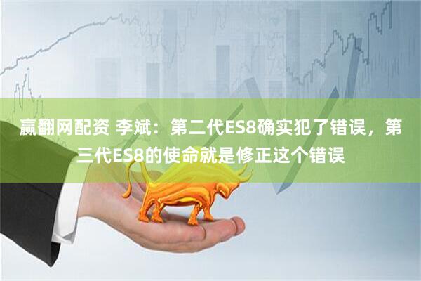 赢翻网配资 李斌：第二代ES8确实犯了错误，第三代ES8的使命就是修正这个错误