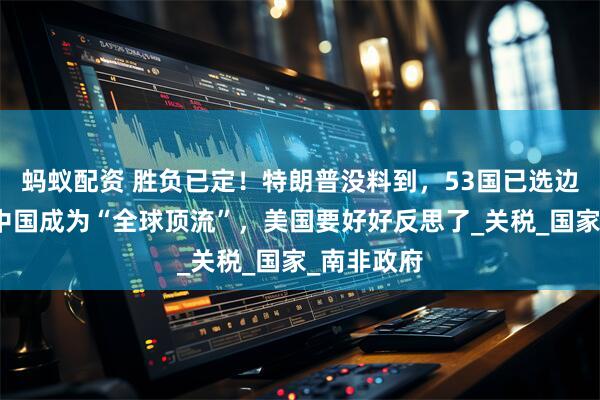 蚂蚁配资 胜负已定！特朗普没料到，53国已选边站：要让中国成为“全球顶流”，美国要好好反思了_关税_国家_南非政府