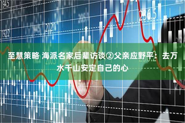 至慧策略 海派名家后辈访谈②父亲应野平：去万水千山安定自己的心