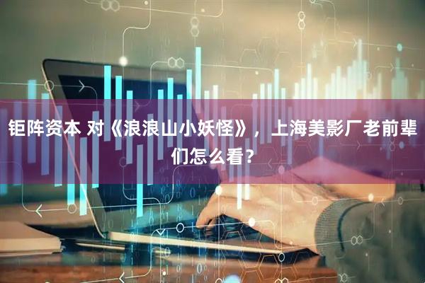 钜阵资本 对《浪浪山小妖怪》，上海美影厂老前辈们怎么看？