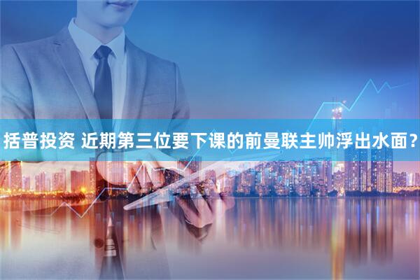 括普投资 近期第三位要下课的前曼联主帅浮出水面？