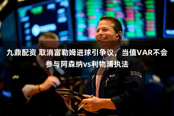 九鼎配资 取消富勒姆进球引争议，当值VAR不会参与阿森纳vs利物浦执法