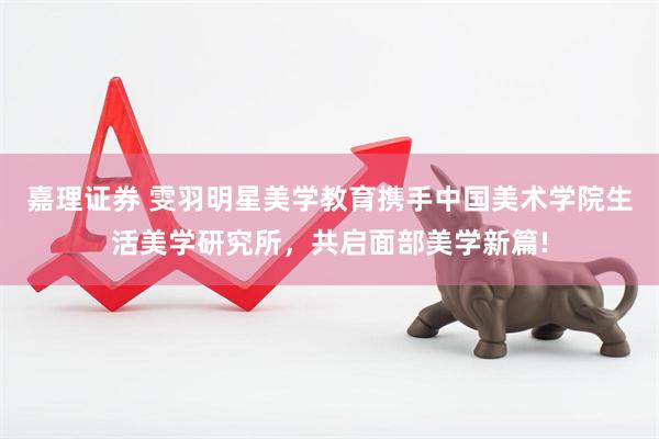 嘉理证券 雯羽明星美学教育携手中国美术学院生活美学研究所，共启面部美学新篇!