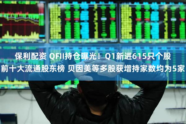保利配资 QFII持仓曝光！Q1新进615只个股前十大流通股东榜 贝因美等多股获增持家数均为5家