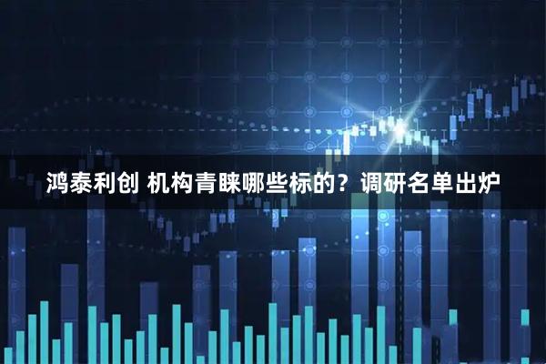 鸿泰利创 机构青睐哪些标的？调研名单出炉