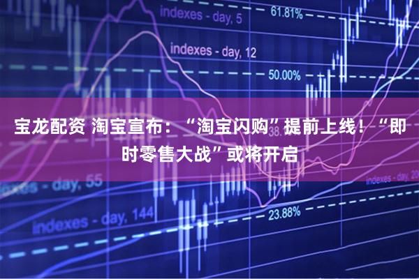 宝龙配资 淘宝宣布：“淘宝闪购”提前上线！“即时零售大战”或将开启