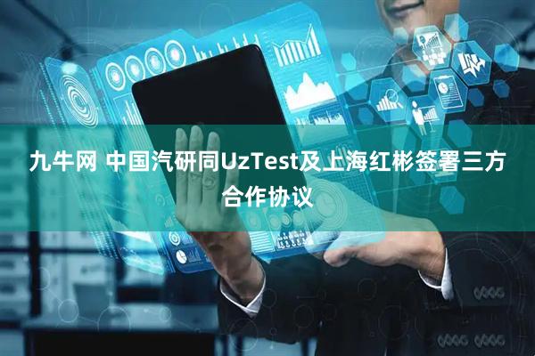 九牛网 中国汽研同UzTest及上海红彬签署三方合作协议