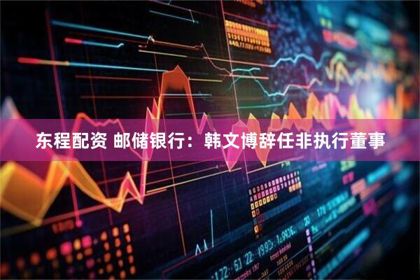 东程配资 邮储银行：韩文博辞任非执行董事