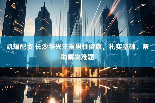 凯耀配资 长沙华兴注重男性健康，扎实基础，帮助解决难题